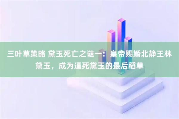 三叶草策略 黛玉死亡之谜一：皇帝赐婚北静王林黛玉，成为逼死黛玉的最后稻草