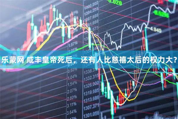 乐蒙网 咸丰皇帝死后，还有人比慈禧太后的权力大？