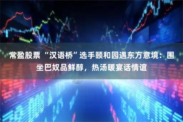 常盈股票 “汉语桥”选手颐和园遇东方意境：围坐巴奴品鲜醇，热汤暖宴话情谊