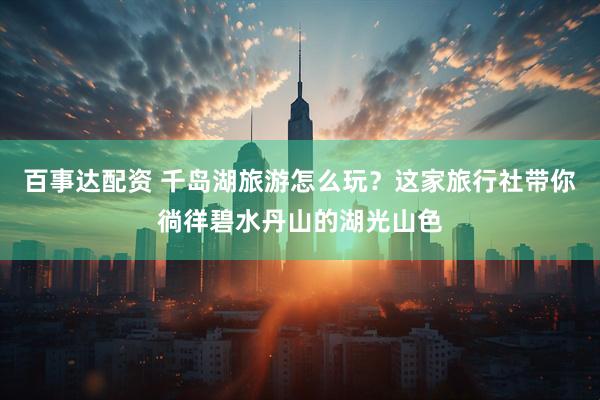 百事达配资 千岛湖旅游怎么玩？这家旅行社带你徜徉碧水丹山的湖光山色