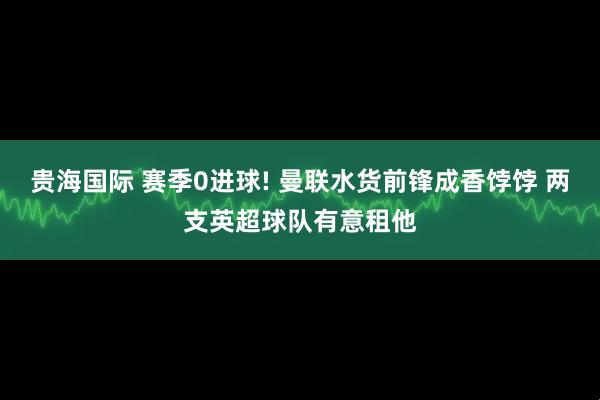 贵海国际 赛季0进球! 曼联水货前锋成香饽饽 两支英超球队有意租他