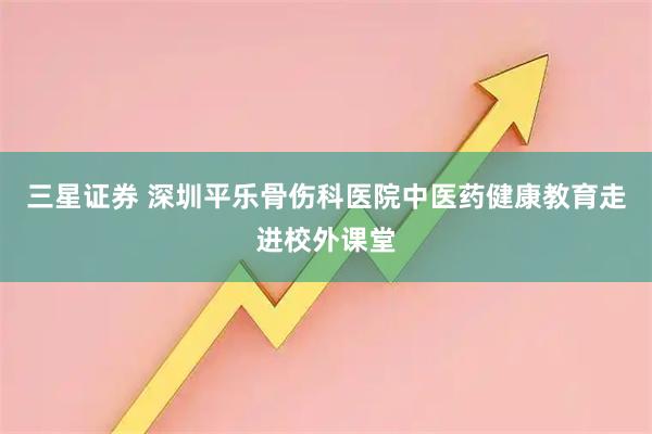三星证券 深圳平乐骨伤科医院中医药健康教育走进校外课堂