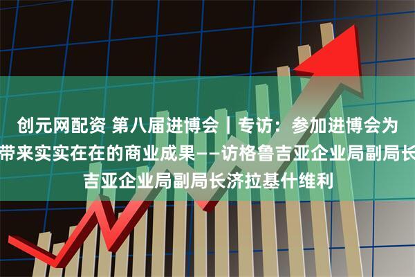 创元网配资 第八届进博会｜专访：参加进博会为格鲁吉亚企业带来实实在在的商业成果——访格鲁吉亚企业局副局长济拉基什维利