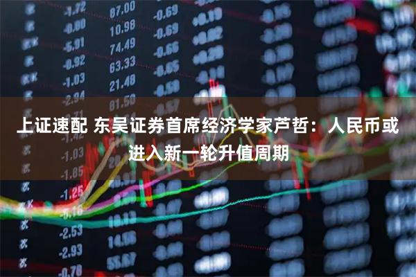 上证速配 东吴证券首席经济学家芦哲：人民币或进入新一轮升值周期