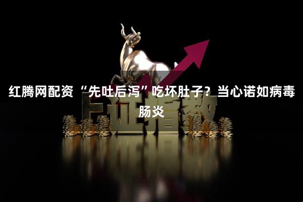 红腾网配资 “先吐后泻”吃坏肚子？当心诺如病毒肠炎