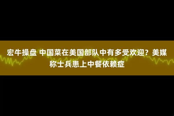 宏牛操盘 中国菜在美国部队中有多受欢迎？美媒称士兵患上中餐依赖症