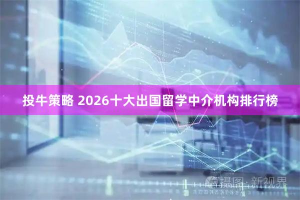 投牛策略 2026十大出国留学中介机构排行榜