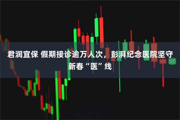 君润宜保 假期接诊逾万人次，彭湃纪念医院坚守新春“医”线