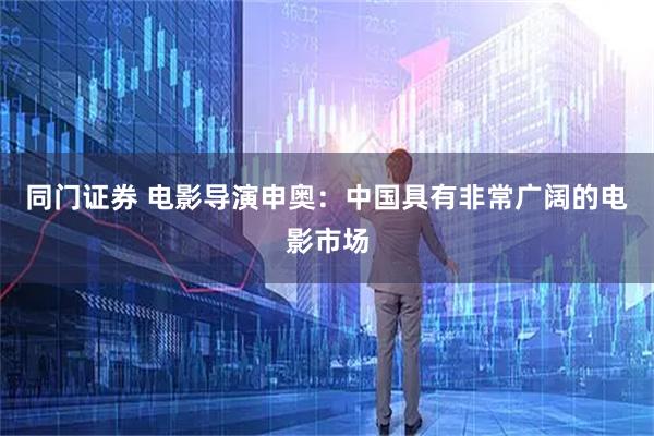 同门证券 电影导演申奥：中国具有非常广阔的电影市场