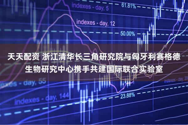 天天配资 浙江清华长三角研究院与匈牙利赛格德生物研究中心携手共建国际联合实验室