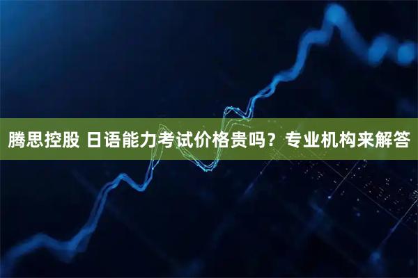 腾思控股 日语能力考试价格贵吗？专业机构来解答