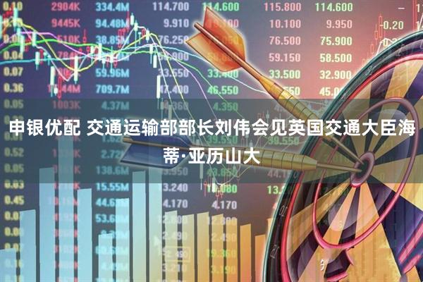 申银优配 交通运输部部长刘伟会见英国交通大臣海蒂·亚历山大